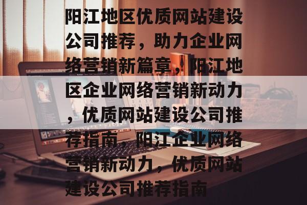 阳江地区优质网站建设公司推荐，助力企业网络营销新篇章，阳江地区企业网络营销新动力，优质网站建设公司推荐指南，阳江企业网络营销新动力，优质网站建设公司推荐指南
