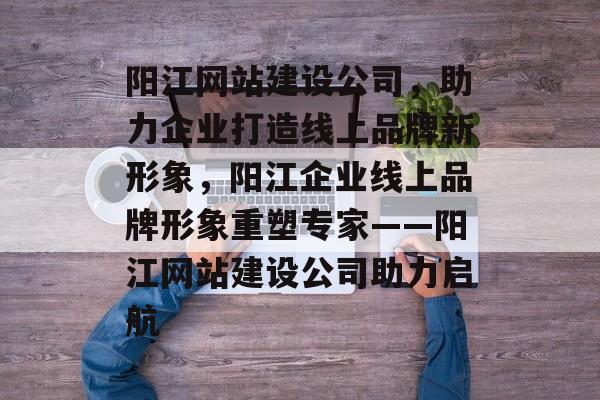 阳江网站建设公司，助力企业打造线上品牌新形象，阳江企业线上品牌形象重塑专家——阳江网站建设公司助力启航