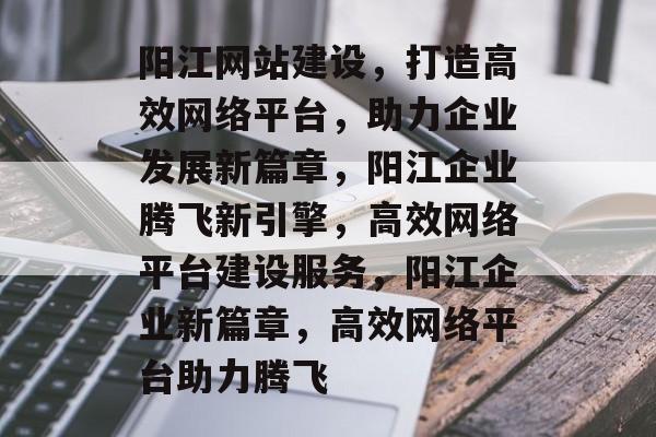 阳江网站建设，打造高效网络平台，助力企业发展新篇章，阳江企业腾飞新引擎，高效网络平台建设服务，阳江企业新篇章，高效网络平台助力腾飞