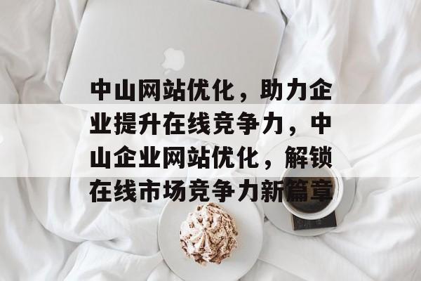 中山网站优化，助力企业提升在线竞争力，中山企业网站优化，解锁在线市场竞争力新篇章