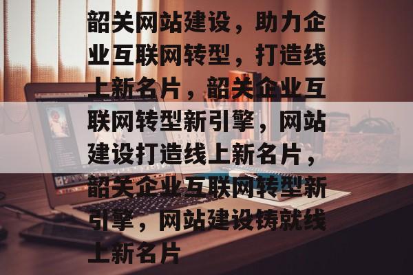 韶关网站建设，助力企业互联网转型，打造线上新名片，韶关企业互联网转型新引擎，网站建设打造线上新名片，韶关企业互联网转型新引擎，网站建设铸就线上新名片