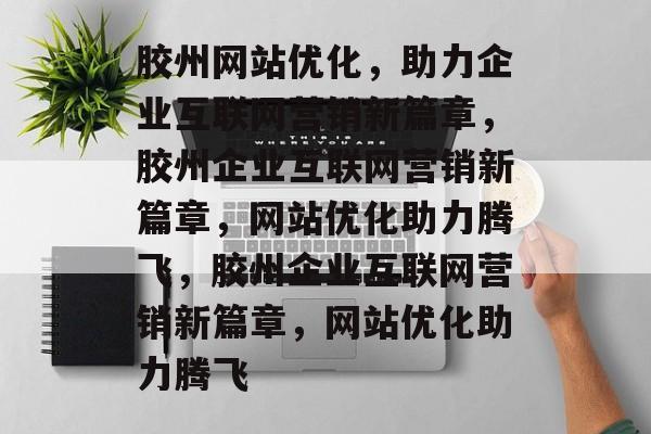 胶州网站优化，助力企业互联网营销新篇章，胶州企业互联网营销新篇章，网站优化助力腾飞，胶州企业互联网营销新篇章，网站优化助力腾飞