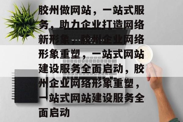 胶州做网站，一站式服务，助力企业打造网络新形象，胶州企业网络形象重塑，一站式网站建设服务全面启动，胶州企业网络形象重塑，一站式网站建设服务全面启动