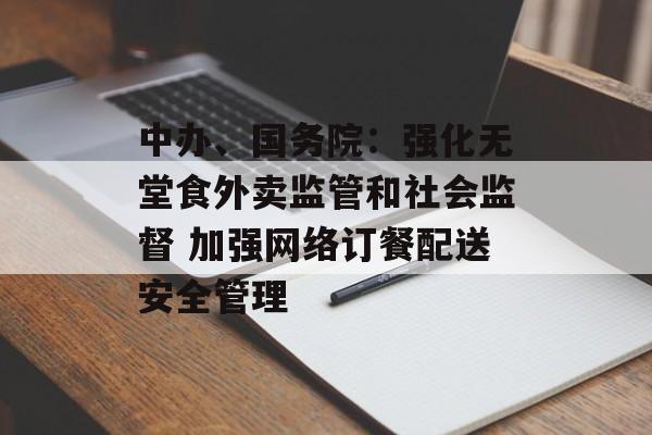 中办、国务院：强化无堂食外卖监管和社会监督 加强网络订餐配送安全管理
