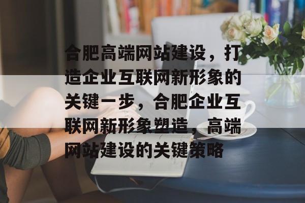 合肥高端网站建设，打造企业互联网新形象的关键一步，合肥企业互联网新形象塑造，高端网站建设的关键策略