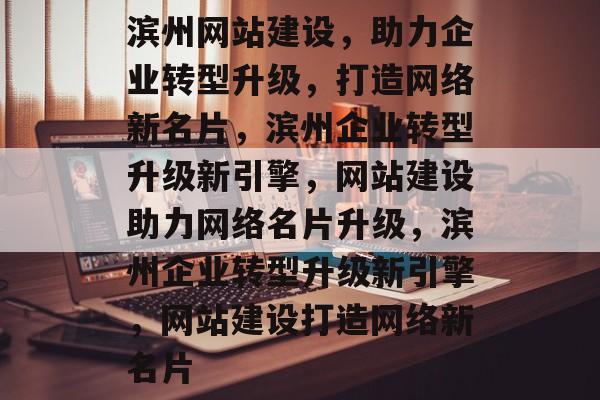 滨州网站建设，助力企业转型升级，打造网络新名片，滨州企业转型升级新引擎，网站建设助力网络名片升级，滨州企业转型升级新引擎，网站建设打造网络新名片