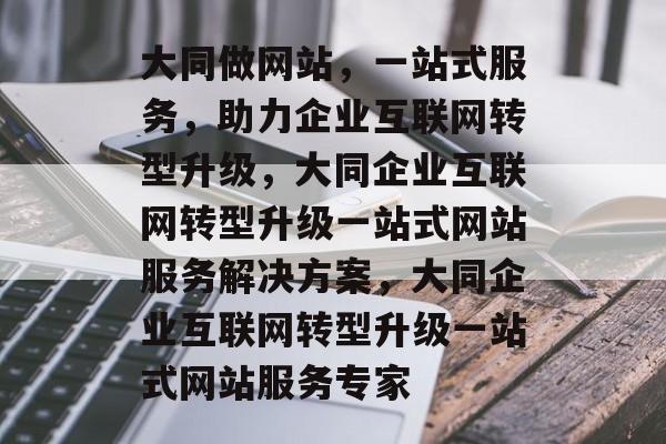 大同做网站，一站式服务，助力企业互联网转型升级，大同企业互联网转型升级一站式网站服务解决方案，大同企业互联网转型升级一站式网站服务专家