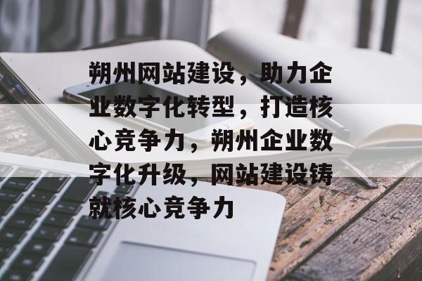 朔州网站建设，助力企业数字化转型，打造核心竞争力，朔州企业数字化升级，网站建设铸就核心竞争力