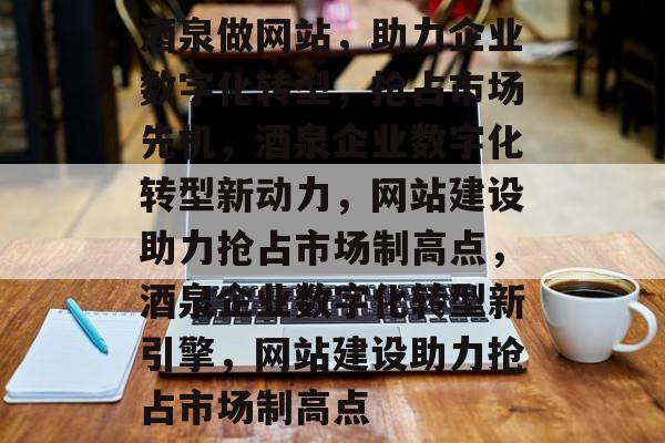 酒泉做网站，助力企业数字化转型，抢占市场先机，酒泉企业数字化转型新动力，网站建设助力抢占市场制高点，酒泉企业数字化转型新引擎，网站建设助力抢占市场制高点