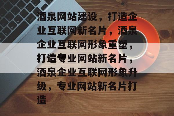 酒泉网站建设，打造企业互联网新名片，酒泉企业互联网形象重塑，打造专业网站新名片，酒泉企业互联网形象升级，专业网站新名片打造