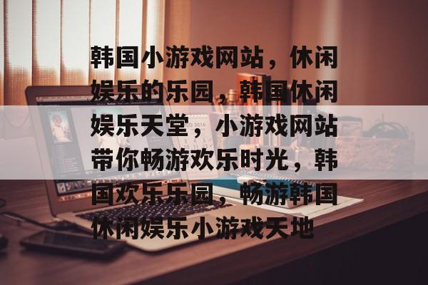 韩国小游戏网站，休闲娱乐的乐园，韩国休闲娱乐天堂，小游戏网站带你畅游欢乐时光，韩国欢乐乐园，畅游韩国休闲娱乐小游戏天地