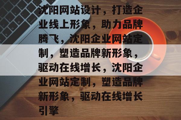 沈阳网站设计，打造企业线上形象，助力品牌腾飞，沈阳企业网站定制，塑造品牌新形象，驱动在线增长，沈阳企业网站定制，塑造品牌新形象，驱动在线增长引擎