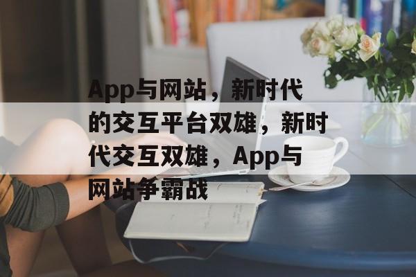 App与网站，新时代的交互平台双雄，新时代交互双雄，App与网站争霸战