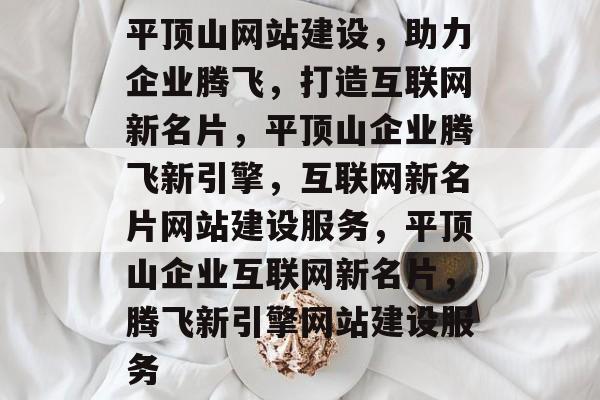 平顶山网站建设，助力企业腾飞，打造互联网新名片，平顶山企业腾飞新引擎，互联网新名片网站建设服务，平顶山企业互联网新名片，腾飞新引擎网站建设服务
