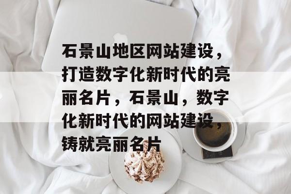 石景山地区网站建设，打造数字化新时代的亮丽名片，石景山，数字化新时代的网站建设，铸就亮丽名片