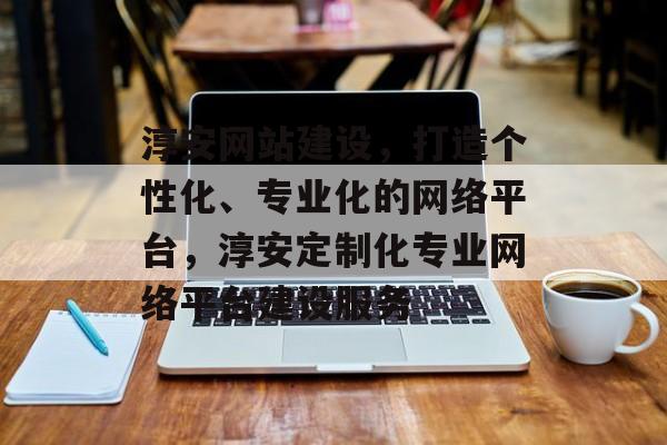 淳安网站建设，打造个性化、专业化的网络平台，淳安定制化专业网络平台建设服务