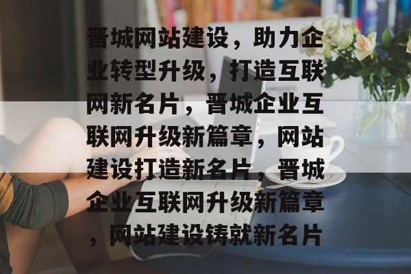 晋城网站建设，助力企业转型升级，打造互联网新名片，晋城企业互联网升级新篇章，网站建设打造新名片，晋城企业互联网升级新篇章，网站建设铸就新名片