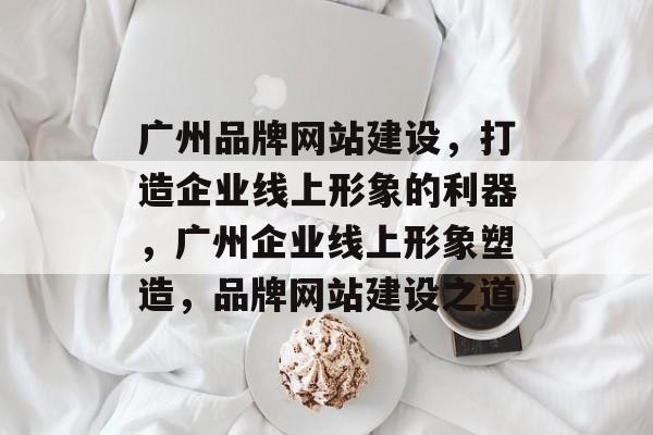 广州品牌网站建设，打造企业线上形象的利器，广州企业线上形象塑造，品牌网站建设之道