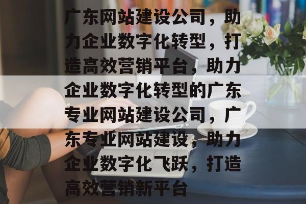 广东网站建设公司，助力企业数字化转型，打造高效营销平台，助力企业数字化转型的广东专业网站建设公司，广东专业网站建设，助力企业数字化飞跃，打造高效营销新平台