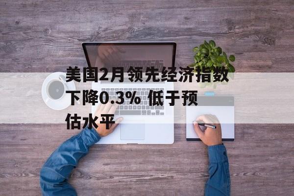 美国2月领先经济指数下降0.3% 低于预估水平