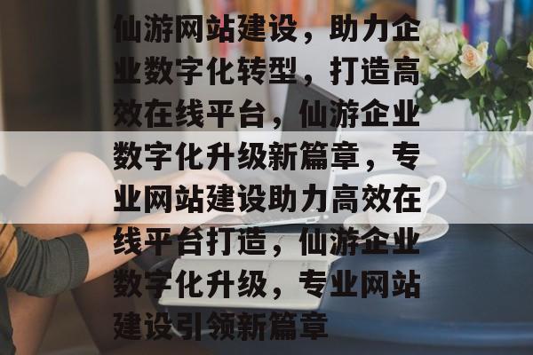 仙游网站建设，助力企业数字化转型，打造高效在线平台，仙游企业数字化升级新篇章，专业网站建设助力高效在线平台打造，仙游企业数字化升级，专业网站建设引领新篇章