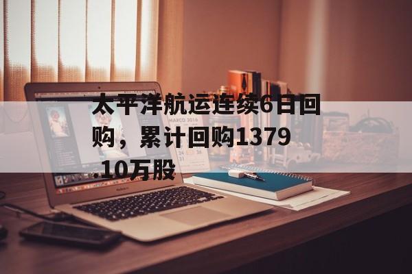 太平洋航运连续6日回购，累计回购1379.10万股
