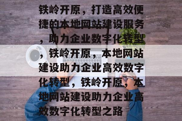 铁岭开原，打造高效便捷的本地网站建设服务，助力企业数字化转型，铁岭开原，本地网站建设助力企业高效数字化转型，铁岭开原，本地网站建设助力企业高效数字化转型之路