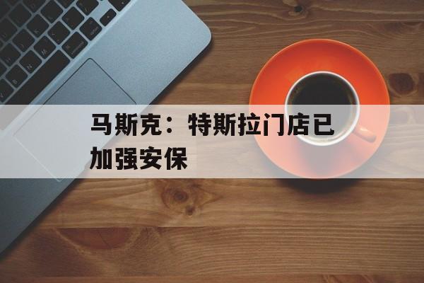马斯克：特斯拉门店已加强安保