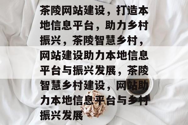 茶陵网站建设，打造本地信息平台，助力乡村振兴，茶陵智慧乡村，网站建设助力本地信息平台与振兴发展，茶陵智慧乡村建设，网站助力本地信息平台与乡村振兴发展