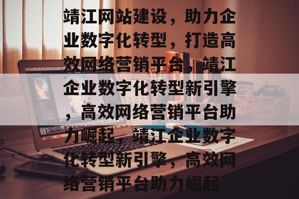 靖江网站建设，助力企业数字化转型，打造高效网络营销平台，靖江企业数字化转型新引擎，高效网络营销平台助力崛起，靖江企业数字化转型新引擎，高效网络营销平台助力崛起