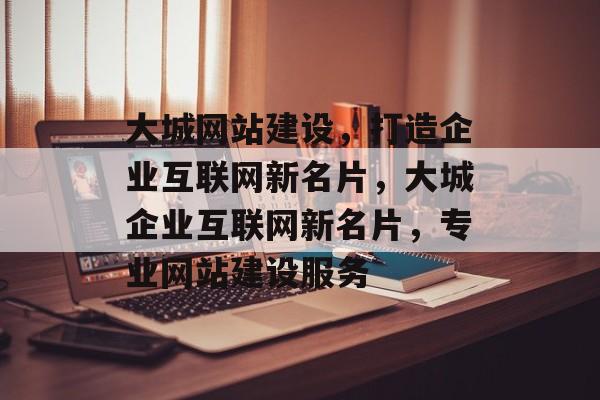大城网站建设，打造企业互联网新名片，大城企业互联网新名片，专业网站建设服务