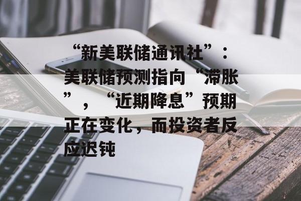 “新美联储通讯社”：美联储预测指向“滞胀”，“近期降息”预期正在变化，而投资者反应迟钝