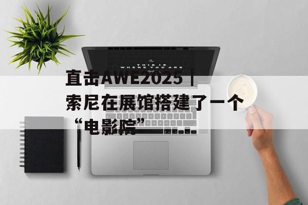 直击AWE2025｜索尼在展馆搭建了一个“电影院”