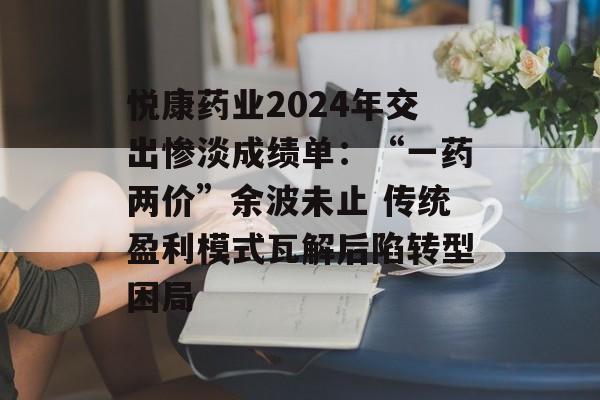 悦康药业2024年交出惨淡成绩单：“一药两价”余波未止 传统盈利模式瓦解后陷转型困局