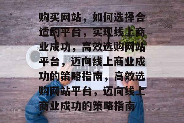 购买网站，如何选择合适的平台，实现线上商业成功，高效选购网站平台，迈向线上商业成功的策略指南，高效选购网站平台，迈向线上商业成功的策略指南