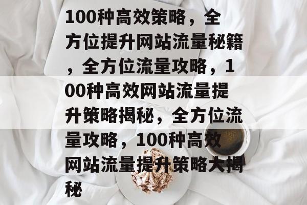 100种高效策略，全方位提升网站流量秘籍，全方位流量攻略，100种高效网站流量提升策略揭秘，全方位流量攻略，100种高效网站流量提升策略大揭秘