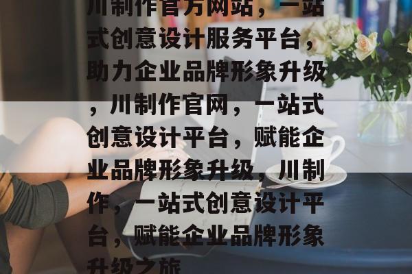 川制作官方网站，一站式创意设计服务平台，助力企业品牌形象升级，川制作官网，一站式创意设计平台，赋能企业品牌形象升级，川制作，一站式创意设计平台，赋能企业品牌形象升级之旅