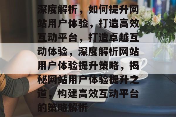 深度解析，如何提升网站用户体验，打造高效互动平台，打造卓越互动体验，深度解析网站用户体验提升策略，揭秘网站用户体验提升之道，构建高效互动平台的策略解析