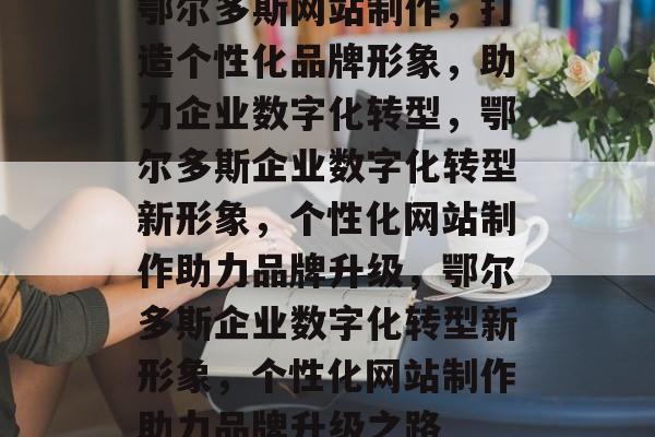 鄂尔多斯网站制作，打造个性化品牌形象，助力企业数字化转型，鄂尔多斯企业数字化转型新形象，个性化网站制作助力品牌升级，鄂尔多斯企业数字化转型新形象，个性化网站制作助力品牌升级之路
