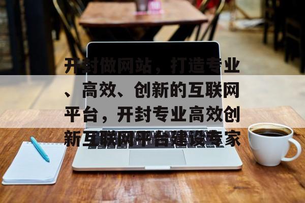 开封做网站，打造专业、高效、创新的互联网平台，开封专业高效创新互联网平台建设专家