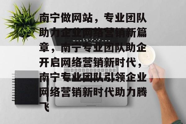 南宁做网站，专业团队助力企业网络营销新篇章，南宁专业团队助企开启网络营销新时代，南宁专业团队引领企业网络营销新时代助力腾飞