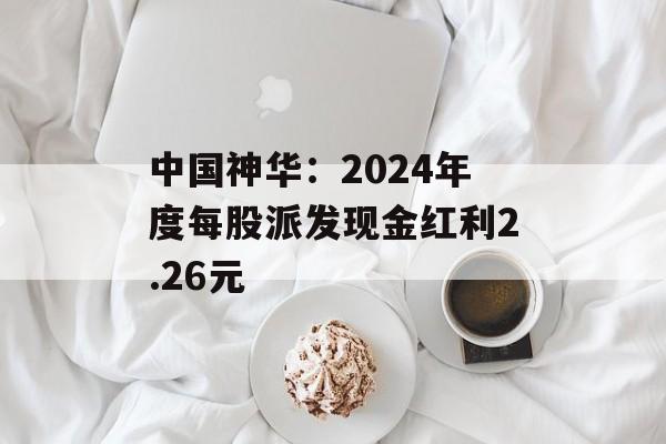 中国神华：2024年度每股派发现金红利2.26元