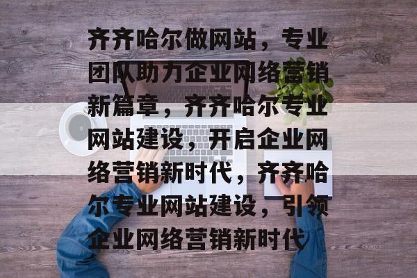 齐齐哈尔做网站，专业团队助力企业网络营销新篇章，齐齐哈尔专业网站建设，开启企业网络营销新时代，齐齐哈尔专业网站建设，引领企业网络营销新时代