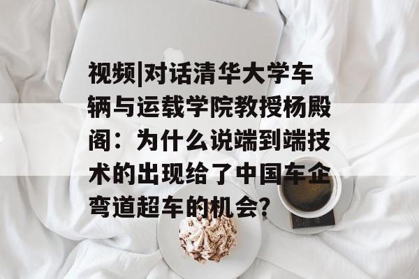 视频|对话清华大学车辆与运载学院教授杨殿阁：为什么说端到端技术的出现给了中国车企弯道超车的机会？