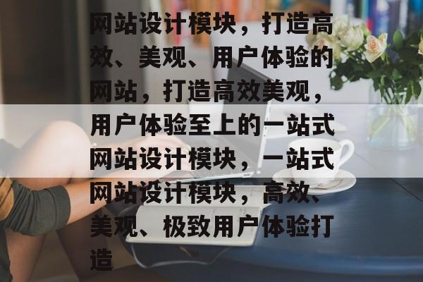 网站设计模块，打造高效、美观、用户体验的网站，打造高效美观，用户体验至上的一站式网站设计模块，一站式网站设计模块，高效、美观、极致用户体验打造