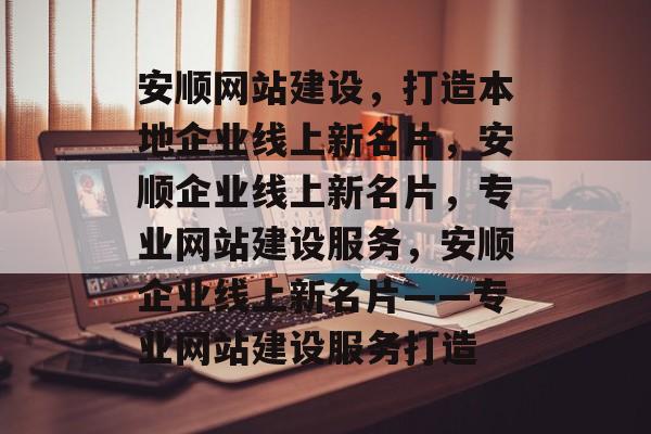 安顺网站建设，打造本地企业线上新名片，安顺企业线上新名片，专业网站建设服务，安顺企业线上新名片——专业网站建设服务打造