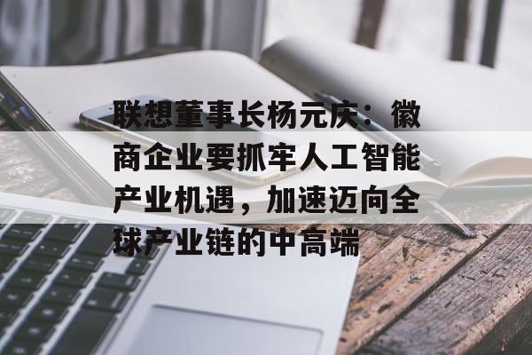 联想董事长杨元庆：徽商企业要抓牢人工智能产业机遇，加速迈向全球产业链的中高端