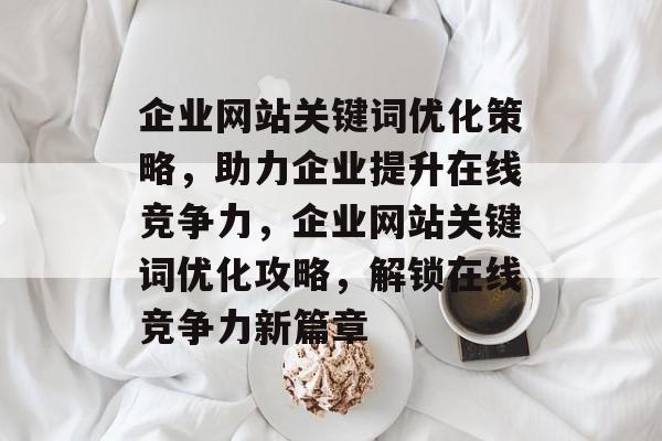 企业网站关键词优化策略，助力企业提升在线竞争力，企业网站关键词优化攻略，解锁在线竞争力新篇章