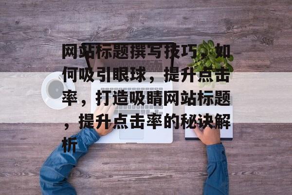 网站标题撰写技巧，如何吸引眼球，提升点击率，打造吸睛网站标题，提升点击率的秘诀解析