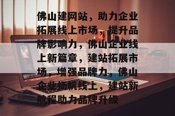 佛山建网站，助力企业拓展线上市场，提升品牌影响力，佛山企业线上新篇章，建站拓展市场，增强品牌力，佛山企业扬帆线上，建站新航程助力品牌升级